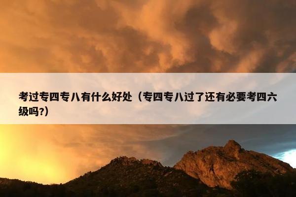 考过专四专八有什么好处（专四专八过了还有必要考四六级吗?）