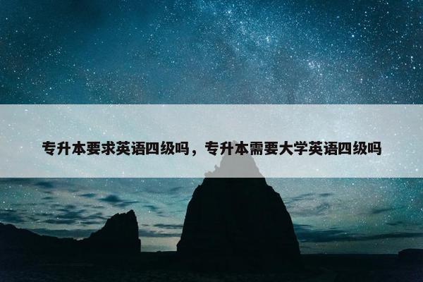 专升本要求英语四级吗，专升本需要大学英语四级吗