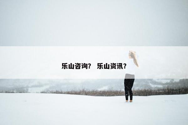 乐山咨询？ 乐山资讯？