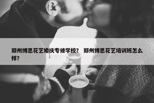 郑州博思花艺婚庆专修学校？ 郑州博思花艺培训班怎么样？