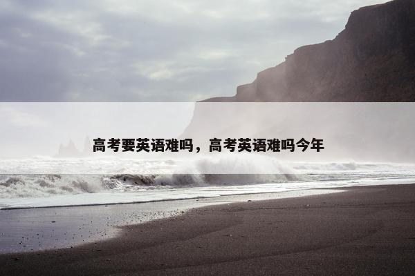 高考要英语难吗，高考英语难吗今年