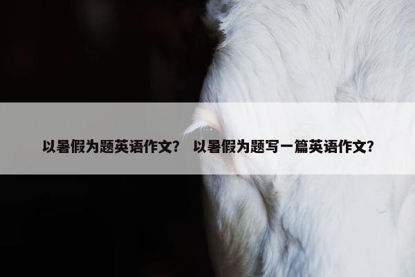 以暑假为题英语作文？ 以暑假为题写一篇英语作文？