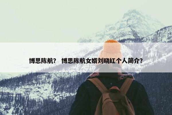 博思陈航？ 博思陈航女婿刘晓红个人简介？