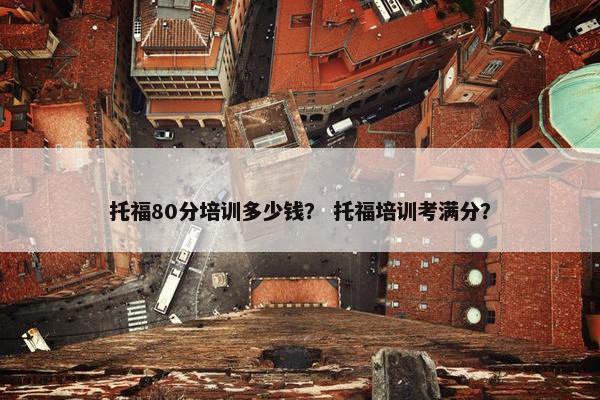 托福80分培训多少钱？ 托福培训考满分？