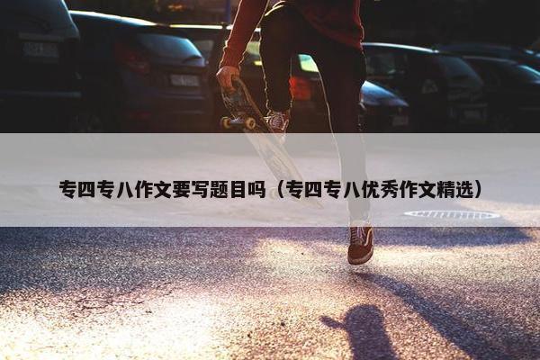 专四专八作文要写题目吗（专四专八优秀作文精选）
