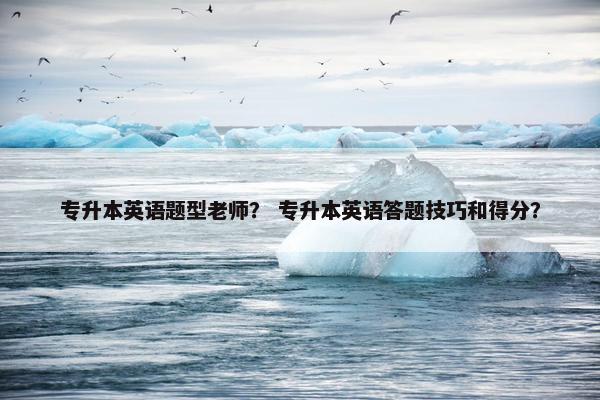 专升本英语题型老师？ 专升本英语答题技巧和得分？