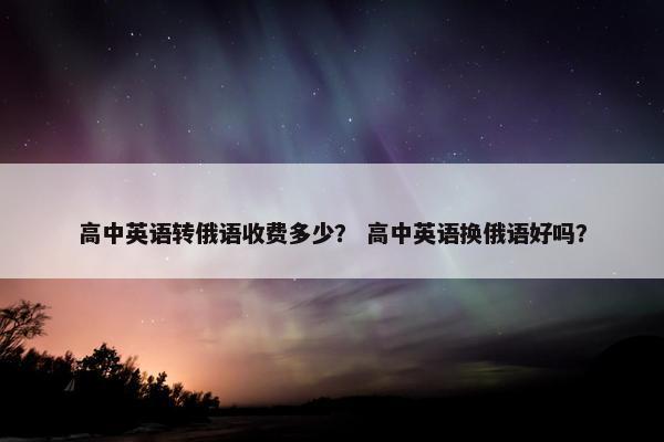 高中英语转俄语收费多少？ 高中英语换俄语好吗？