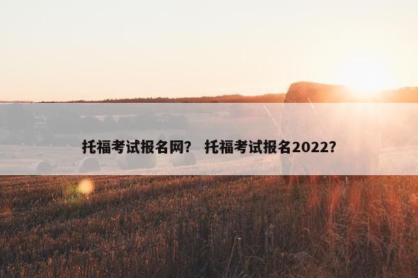 托福考试报名网？ 托福考试报名2022？