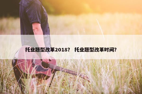 托业题型改革2018？ 托业题型改革时间？
