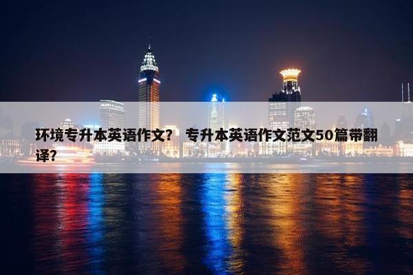 环境专升本英语作文？ 专升本英语作文范文50篇带翻译？