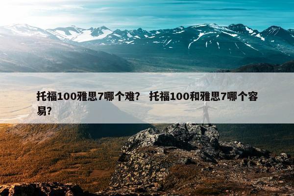 托福100雅思7哪个难？ 托福100和雅思7哪个容易？