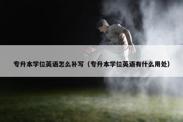 专升本学位英语怎么补写（专升本学位英语有什么用处）