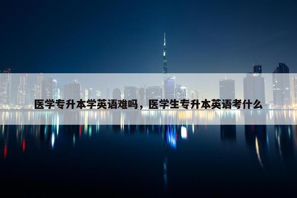 医学专升本学英语难吗，医学生专升本英语考什么