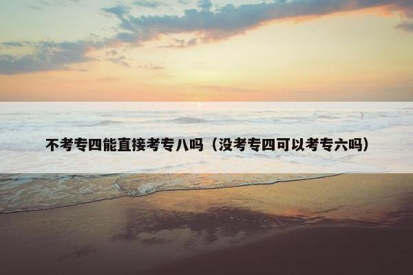 不考专四能直接考专八吗（没考专四可以考专六吗）