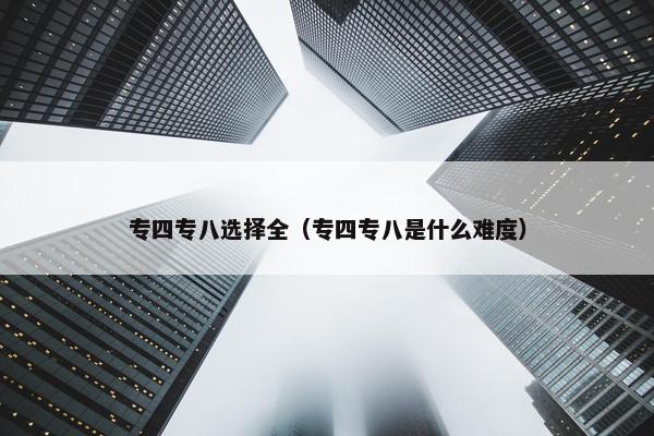 专四专八选择全（专四专八是什么难度）
