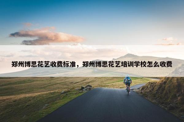 郑州博思花艺收费标准，郑州博思花艺培训学校怎么收费