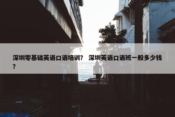 深圳零基础英语口语培训？ 深圳英语口语班一般多少钱？