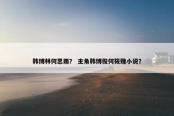 韩博林何思雨？ 主角韩博俊何筱雅小说？