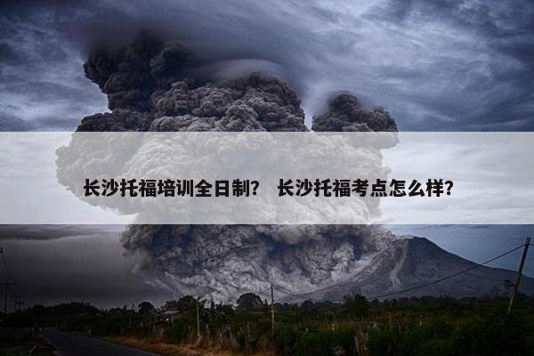 长沙托福培训全日制？ 长沙托福考点怎么样？