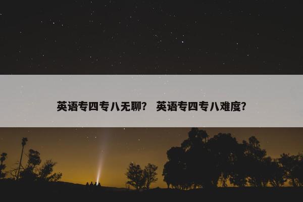 英语专四专八无聊？ 英语专四专八难度？