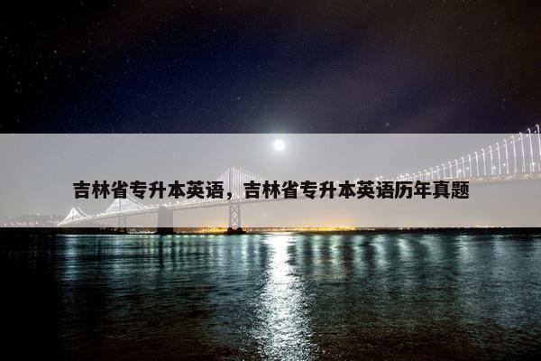 吉林省专升本英语，吉林省专升本英语历年真题