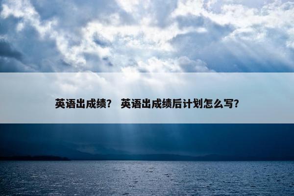英语出成绩？ 英语出成绩后计划怎么写？