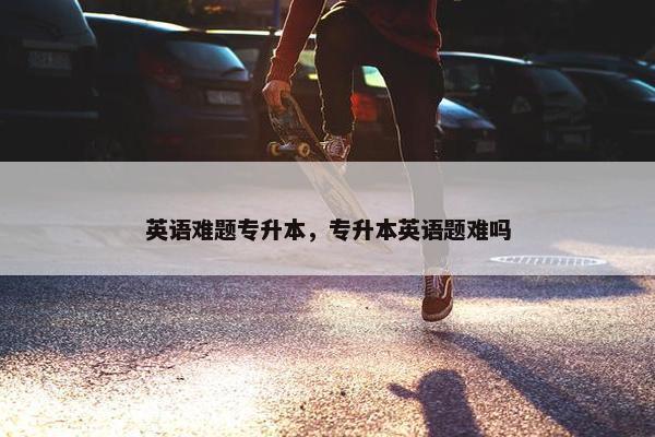 英语难题专升本，专升本英语题难吗