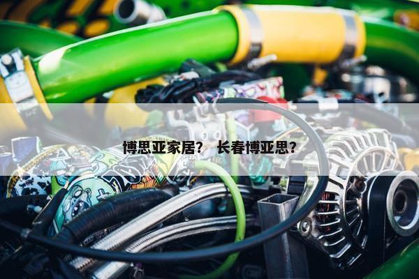 博思亚家居? 长春博亚思? 博思亚家居? 长春博亚思?