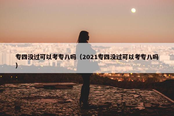 专四没过可以考专八吗（2021专四没过可以考专八吗）