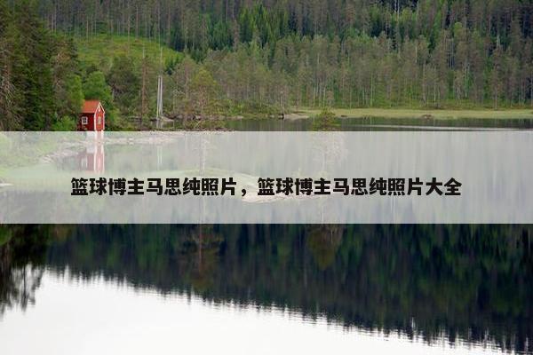 篮球博主马思纯照片，篮球博主马思纯照片大全
