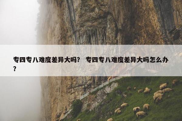 专四专八难度差异大吗？ 专四专八难度差异大吗怎么办？