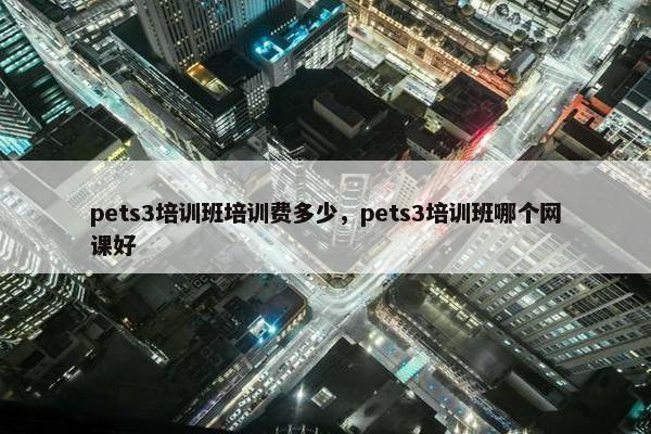 pets3培训班培训费多少，pets3培训班哪个网课好