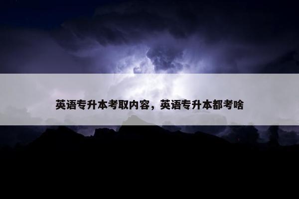 英语专升本考取内容，英语专升本都考啥