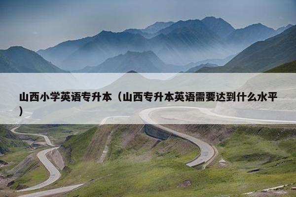 山西小学英语专升本（山西专升本英语需要达到什么水平）