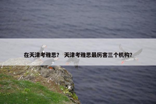 在天津考雅思？ 天津考雅思最厉害三个机构？