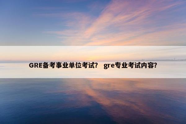 GRE备考事业单位考试？ gre专业考试内容？