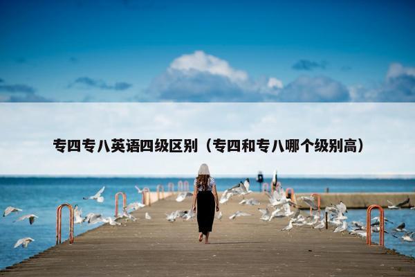 专四专八英语四级区别（专四和专八哪个级别高）