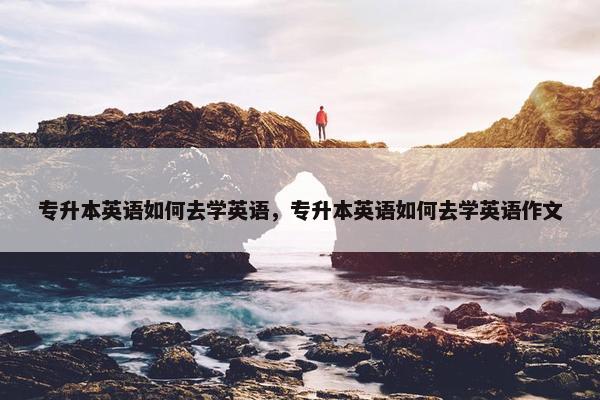 专升本英语如何去学英语，专升本英语如何去学英语作文