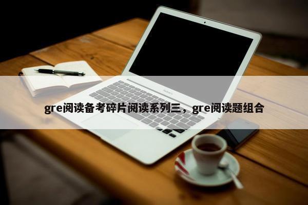 gre阅读备考碎片阅读系列三，gre阅读题组合