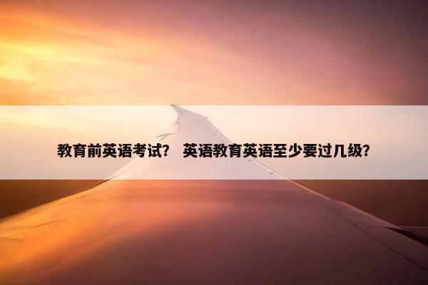 教育前英语考试？ 英语教育英语至少要过几级？