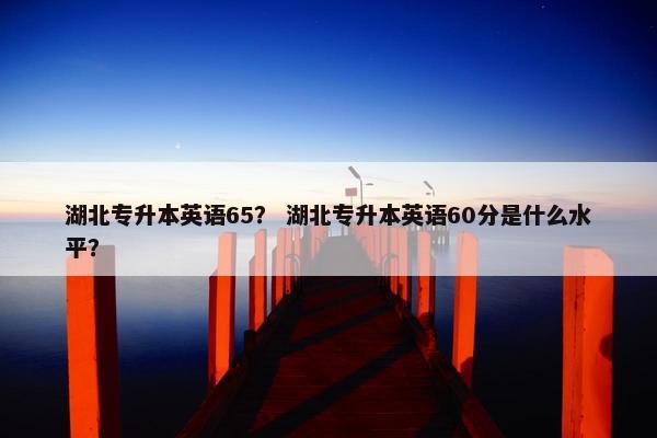 湖北专升本英语65？ 湖北专升本英语60分是什么水平？