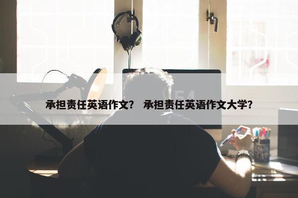 承担责任英语作文？ 承担责任英语作文大学？
