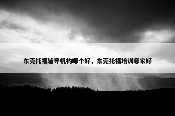 东莞托福辅导机构哪个好，东莞托福培训哪家好