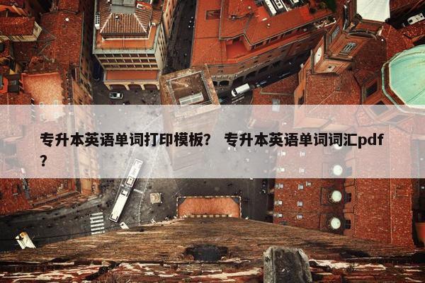专升本英语单词打印模板？ 专升本英语单词词汇pdf？
