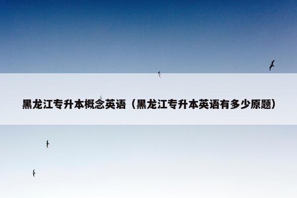 黑龙江专升本概念英语（黑龙江专升本英语有多少原题）