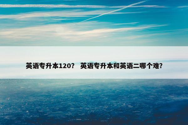 英语专升本120？ 英语专升本和英语二哪个难？