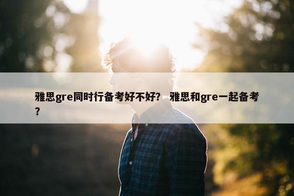 雅思gre同时行备考好不好？ 雅思和gre一起备考？
