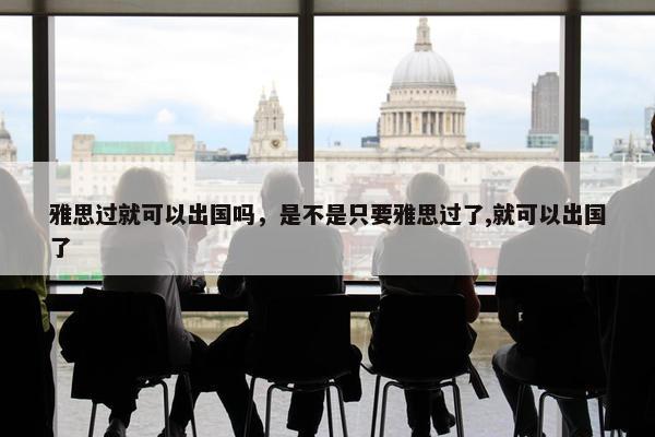 雅思过就可以出国吗，是不是只要雅思过了,就可以出国了