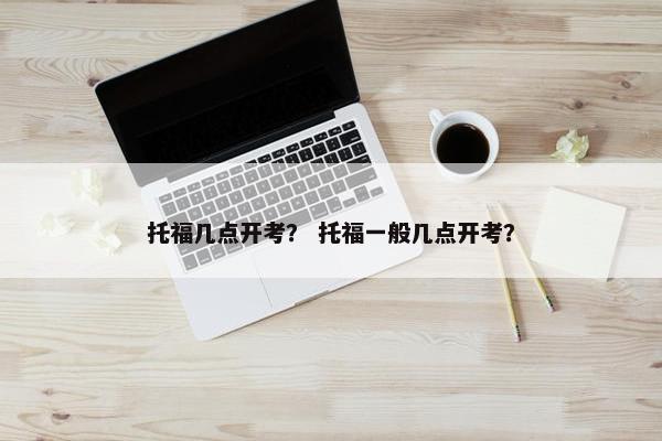 托福几点开考？ 托福一般几点开考？