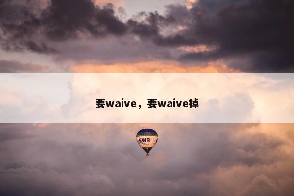 要waive，要waive掉